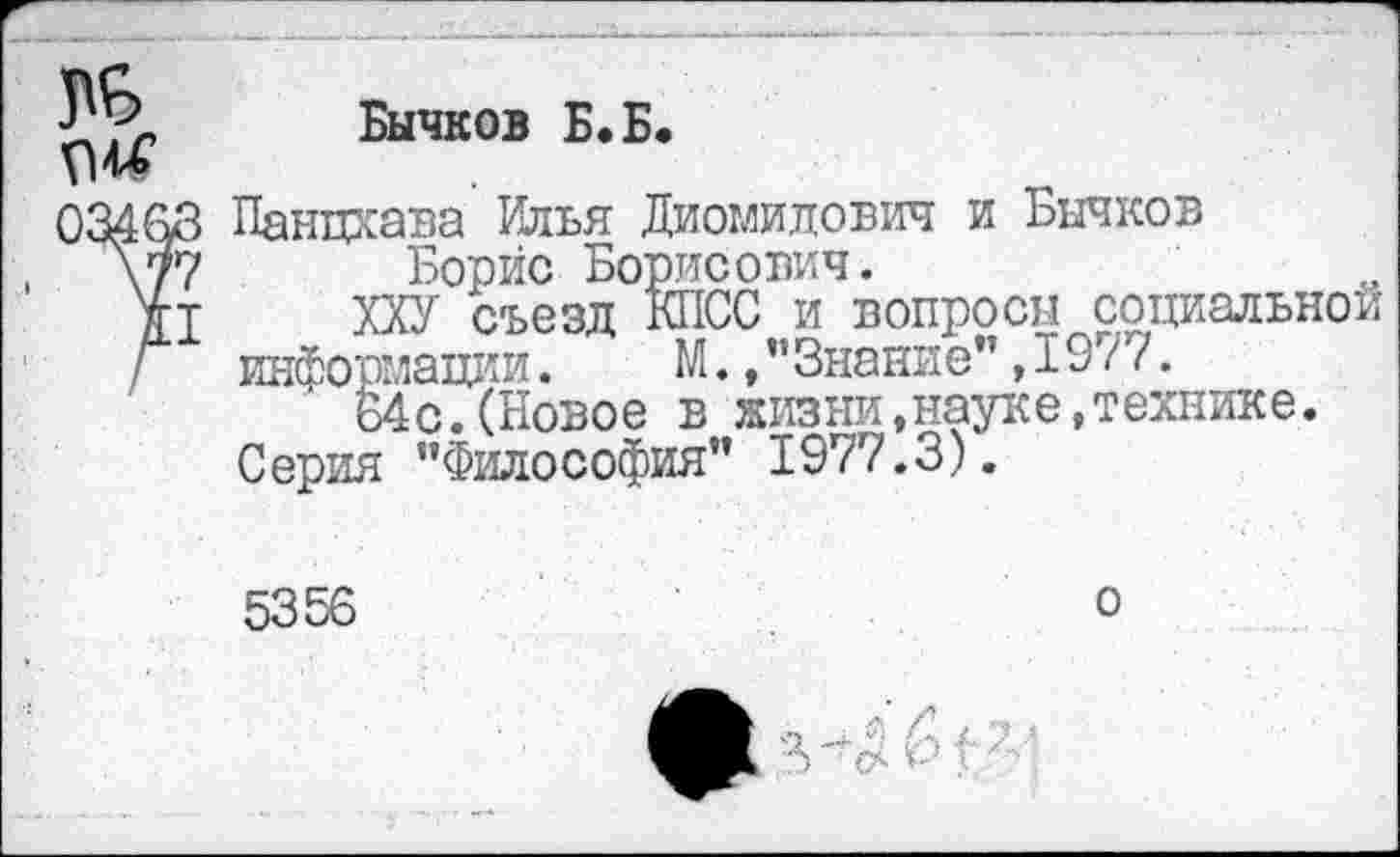 ﻿£ Бычков Б-Б-
034&3 Панцхава Илья Диомидович и Бычков \77 Борис Борисович.
ХХУ съезд КПСС и вопросы социальной
Г информации. М.,"Знание",19/7.
64с.(Новое в жизни,науке,технике.
Серия "Философия" 1977.3).
5356
о